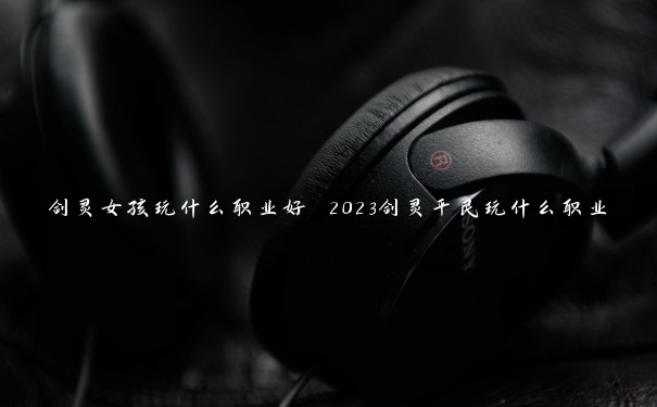 剑灵女孩玩什么职业好 2023剑灵平民玩什么职业