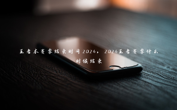 王者本赛季结束时间2024，2024王者赛季什么时候结束