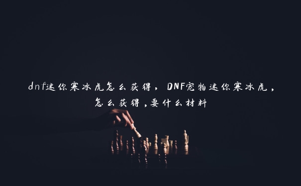 dnf迷你寒冰虎怎么获得，DNF宠物迷你寒冰虎,怎么获得,要什么材料