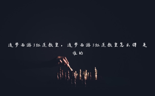 造梦西游3红莲教皇，造梦西游3红莲教皇怎么得 是谁的