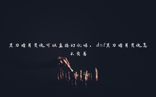 黑刀暗月灵魂可以直接幻化吗，dnf黑刀暗月灵魂怎么交易