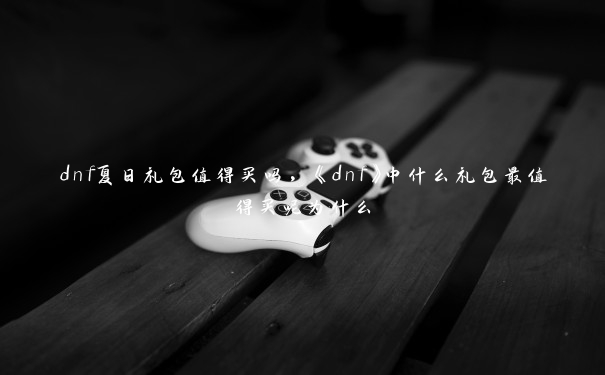 dnf夏日礼包值得买吗，《dnf》中什么礼包最值得买呢为什么