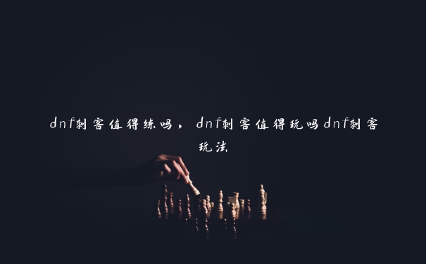 dnf刺客值得练吗，dnf刺客值得玩吗dnf刺客玩法