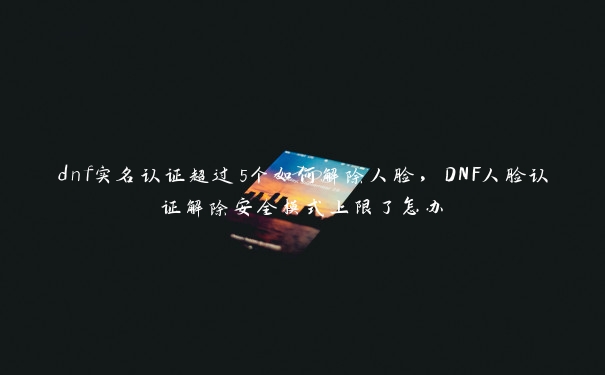 dnf实名认证超过5个如何解除人脸，DNF人脸认证解除安全模式上限了怎办