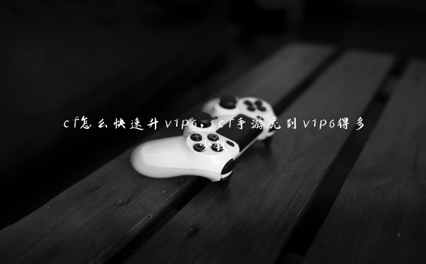 cf怎么快速升vip6，cf手游充到vip6得多少钱