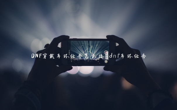 DNF穿戴耳环任务怎么接_dnf耳环任务